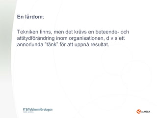 En lärdom:

Tekniken finns, men det krävs en beteende- och
attitydförändring inom organisationen, d v s ett
annorlunda ”tänk” för att uppnå resultat.
 