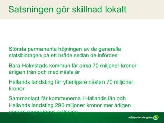 Satsningen gör skillnad lokalt
Största permanenta höjningen av de generella
statsbidragen på ett bräde sedan de infördes
Bara Halmstads kommun får cirka 70 miljoner kronor
årligen från och med nästa år
Hallands landsting får ytterligare nästan 70 miljoner
kronor
Sammanlagt får kommunerna i Hallands län och
Hallands landsting 290 miljoner kronor mer årligen
genom regeringens satsning
 