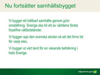 Vi bygger ett hållbart samhälle genom grön
omställning. Sverige ska bli ett av världens första
fossilfria välfärdsländer.
Vi bygger upp den svenska skolan så att det finns tid
för varje elev.
Vi bygger ut vårt land för en växande befolkning i
hela Sverige.
Nu fortsätter samhällsbygget
 