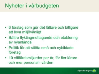• 6 förslag som gör det lättare och billigare
att leva miljövänligt
• Bättre flyktingmottagande och etablering
av nyanlända
• Politik för att stötta små och nybildade
företag
• 10 välfärdsmiljarder per år, för fler lärare
och mer personal i vården
Nyheter i vårbudgeten
 