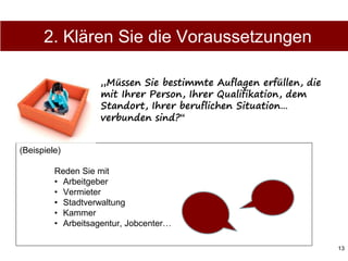 13
(Beispiele)
Reden Sie mit
• Arbeitgeber
• Vermieter
• Stadtverwaltung
• Kammer
• Arbeitsagentur, Jobcenter…
„Müssen Sie bestimmte Auflagen erfüllen, die
mit Ihrer Person, Ihrer Qualifikation, dem
Standort, Ihrer beruflichen Situation…
verbunden sind?“
2. Klären Sie die Voraussetzungen
 