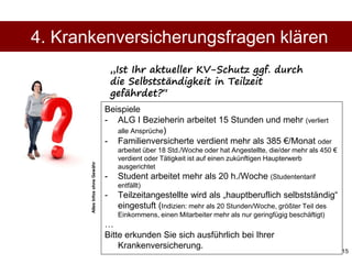 15
Beispiele
- ALG I Bezieherin arbeitet 15 Stunden und mehr (verliert
alle Ansprüche)
- Familienversicherte verdient mehr als 385 €/Monat oder
arbeitet über 18 Std./Woche oder hat Angestellte, die/der mehr als 450 €
verdient oder Tätigkeit ist auf einen zukünftigen Haupterwerb
ausgerichtet
- Student arbeitet mehr als 20 h./Woche (Studententarif
entfällt)
- Teilzeitangestellte wird als „hauptberuflich selbstständig“
eingestuft (Indizien: mehr als 20 Stunden/Woche, größter Teil des
Einkommens, einen Mitarbeiter mehr als nur geringfügig beschäftigt)
…
Bitte erkunden Sie sich ausführlich bei Ihrer
Krankenversicherung.
4. Krankenversicherungsfragen klären
„Ist Ihr aktueller KV-Schutz ggf. durch
die Selbstständigkeit in Teilzeit
gefährdet?“AllesInfosohneGewähr
 