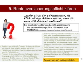 16
Für eine Liste von Berufen besteht gesetzlich eine
Rentenversicherungspflicht. Es besteht eine
Meldepflicht. Auszug www.deutsche-rentenversicherung.de
5. Rentenversicherungspflicht klären
„Zählen Sie zu den Selbstständigen, die
Pflichtbeiträge abführen müssen, wenn Sie
mehr 450 €/Monat verdienen?“
Ausnahmen ggf. (selten) möglich.
 