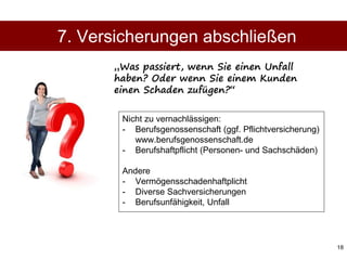 18
Nicht zu vernachlässigen:
- Berufsgenossenschaft (ggf. Pflichtversicherung)
www.berufsgenossenschaft.de
- Berufshaftpflicht (Personen- und Sachschäden)
Andere
- Vermögensschadenhaftplicht
- Diverse Sachversicherungen
- Berufsunfähigkeit, Unfall
7. Versicherungen abschließen
„Was passiert, wenn Sie einen Unfall
haben? Oder wenn Sie einem Kunden
einen Schaden zufügen?“
 