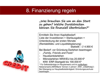 19
Ermitteln Sie Ihren Kapitalbedarf:
Liste der Investitionen + Startausgaben +
Unterdeckung der ersten Monate
(Rentabilitäts- und Liquiditätsplanung)
Bei Bedarf: vor Gründung Darlehen beantragen
- „Family, Friends and Fools“
- Hausbankdarlehen
- Mikrodarlehen NRW/EU bis 25.000 €*
- KfW: ERP-Startgeld bis 100.000 €*
* Für Selbstständige im Haupterwerb und im vorläufigen
Nebenerwerb (NRWBank “binnen 3 Jahren“, KfW: „mittelfristig“)
Bei Übergang zur Hauptselbstständigkeit: Gründungszuschuss
beantragen
8. Finanzierung regeln
„Was brauchen Sie um an den Start
zu gehen? Welche Durststrecken
können Sie finanziell überbrücken?“
Statistik´:  4.900 €
 
