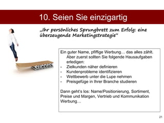 21
Ein guter Name, pfiffige Werbung… das alles zählt.
Aber zuerst sollten Sie folgende Hausaufgaben
erledigen:
- Zielkunden näher definieren
- Kundenprobleme identifizieren
- Wettbewerb unter die Lupe nehmen
- Preisgefüge in Ihrer Branche studieren
Dann geht‘s los: Name/Positionierung, Sortiment,
Preise und Margen, Vertrieb und Kommunikation
Werbung…
10. Seien Sie einzigartig
„Ihr persönliches Sprungbrett zum Erfolg: eine
überzeugende Marketingstrategie“
 