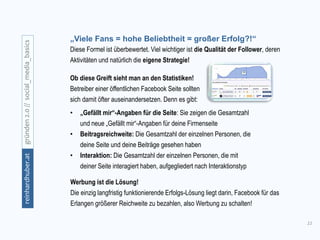 11
gründen2.0//social_media_basicsreinhardhuber.at
„Viele Fans = hohe Beliebtheit = großer Erfolg?!“
Ob diese Greift sieht man an den Statistiken!
Betreiber einer öffentlichen Facebook Seite sollten
sich damit öfter auseinandersetzen. Denn es gibt:
• „Gefällt mir“-Angaben für die Seite: Sie zeigen die Gesamtzahl
und neue „Gefällt mir“-Angaben für deine Firmenseite
• Beitragsreichweite: Die Gesamtzahl der einzelnen Personen, die
deine Seite und deine Beiträge gesehen haben
• Interaktion: Die Gesamtzahl der einzelnen Personen, die mit
deiner Seite interagiert haben, aufgegliedert nach Interaktionstyp
Diese Formel ist überbewertet. Viel wichtiger ist die Qualität der Follower, deren
Aktivitäten und natürlich die eigene Strategie!
Werbung ist die Lösung!
Die einzig langfristig funktionierende Erfolgs-Lösung liegt darin, Facebook für das
Erlangen größerer Reichweite zu bezahlen, also Werbung zu schalten!
 