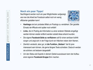 12
gründen2.0//social_media_basicsreinhardhuber.at
Noch ein paar Tipps!
Nachfolgend werden noch ein paar Möglichkeiten aufgezeigt,
wie man die Arbeit bei Facebook selbst noch ein wenig
effizienter gestalten kann!
• Hashtags sind ein probates Mittel um Postings zu verstärken. Der gezielte
Einsatz der #Raute wird später noch erklärt!
• Links, die im Posting als Information zu einer anderen Website eingefügt
werden können wieder entfernt werden sobald diese erkannt wurden.
• Die eigene Facebook-Seite zu verifizieren soll für einen seriösen Auftritt
sorgen und zeigt sich in der Folge durch ein Häkchen neben dem Namen.
• Ziemlich versteckt, aber gut, ist die Funktion „Notizen“ die für jene
interessant sein können, die gerne längere Texte schreiben. Dadurch werden
sie schöner und lesbarer dargestellt!
• Um den Status als Experte in deinem Gebiet auszubauen kann der Aufbau
einer eigenen Facebook-Gruppe Sinn machen.
 