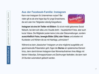 14
gründen2.0//social_media_basicsreinhardhuber.at
Aus der Facebook-Familie: Instagram
Kann man Instagram für Unternehmen nutzen? Bei
vielen gilt es als eine hippe App für junge Erwachsene,
die sich oder ihre Tätigkeiten ständig fotografieren.
Instagram ist eine Art Twitter mit Bildern: Es ist ein mobil geborenes Social
Network, bei dem sich alles ums Visuelle dreht – hauptsächlich Fotos, aber auch
kurze Videos. Die Mitglieder posten keine Links oder Statusmeldungen, sondern
ausschließlich Fotos, bewegte Bilder (Gifs) oder Videos und arbeiten mit
Kurztexten und Wörtern die sie mit Hashtags „schmücken“!
Während es beim „klassischen“ Instagram um eine möglichst ausgefeilte und
geschmackvolle Präsentation geht, fügen die Stories ein spielerisches Element
hinzu, denn damit können Instagram-User Momentaufnahmen ihres Alltags mit
kleinen Videoclips, Schnappschüssen und Zeichnungen festhalten, die dann nach
24 Stunden automatisch gelöscht werden.
 