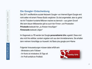 16
gründen2.0//social_media_basicsreinhardhuber.at
Die Google+ Entscheidung
Das 2011 veröffentliche soziale Netzwerk Google+ von Internet-Gigant Google wird
nicht selten mit einem Fitness-Studio verglichen: Du bist angemeldet, aber du gehst
nie hin! Trotzdem hunderte Millionen machen es dennoch – aus gutem Grund!
Wie beim blauen Mitbewerber gibt es auch hier Firmen- und Privatseiten:
Privatseite bedeutet hier „zu Kreisen hinzufügen“
Firmenseite bedeutet „folgen“
Im Gegensatz zu FB werden bei Google personalisierte Urls zugeteilt. Diese sind
also nicht frei wählbar, sondern ergeben sich aus dem Anmeldenamens. Sie erhalten
dann mehrere Vorschläge zur Auswahl. Auf Basis plus.google.com/+Name
Folgende Voraussetzungen müssen dabei erfüllt sein:
- Mindestens zehn Follower
- Ihr Konto ist mindestens 30 Tage alt.
- Ihr Profil enthält ein Profilbild.
 