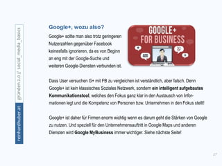 17
gründen2.0//social_media_basicsreinhardhuber.at
Google+, wozu also?
Google+ sollte man also trotz geringeren
Nutzerzahlen gegenüber Facebook
keinesfalls ignorieren, da es von Beginn
an eng mit der Google-Suche und
weiteren Google-Diensten verbunden ist.
Dass User versuchen G+ mit FB zu vergleichen ist verständlich, aber falsch. Denn
Google+ ist kein klassisches Soziales Netzwerk, sondern ein intelligent aufgebautes
Kommunikationstool, welches den Fokus ganz klar in den Austausch von Infor-
mationen legt und die Kompetenz von Personen bzw. Unternehmen in den Fokus stellt!
Google+ ist daher für Firmen enorm wichtig wenn es darum geht die Stärken von Google
zu nutzen. Und speziell für den Unternehmensauftritt in Google Maps und anderen
Diensten wird Google MyBusiness immer wichtiger. Siehe nächste Seite!
 