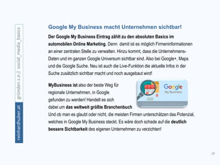18
gründen2.0//social_media_basicsreinhardhuber.at
Google My Business macht Unternehmen sichtbar!
Der Google My Business Eintrag zählt zu den absoluten Basics im
automobilen Online Marketing. Denn damit ist es möglich Firmeninformationen
an einer zentralen Stelle zu verwalten. Hinzu kommt, dass die Unternehmens-
Daten und im ganzen Google Universum sichtbar sind. Also bei Google+, Maps
und die Google Suche. Neu ist auch die Live-Funktion die aktuelle Infos in der
Suche zusätzlich sichtbar macht und noch ausgebaut wird!
MyBusiness ist also der beste Weg für
regionale Unternehmen, in Google
gefunden zu werden! Handelt es sich
dabei um das weltweit größte Branchenbuch
Und ob man es glaubt oder nicht, die meisten Firmen unterschätzen das Potenzial,
welches in Google My Business steckt. Es wäre doch schade auf die deutlich
bessere Sichtbarkeit des eigenen Unternehmen zu verzichten!
 
