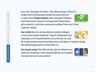 19
gründen2.0//social_media_basicsreinhardhuber.at
Aus der Google-Familie: Das Messenger Elend?!
Neu ist Allo! Den Kern der App bildet die künstliche Intelligenz
in Form eines virtuellen Assistenten. Fragt ein Chatteilnehmer bei-
spielsweise, ob der Gesprächspartner Lust auf Burritos hat, zeigt
der Google Assistent mexikanische Restaurants in der Nähe an. Außerdem schlägt
Allo selbstständig Antworten auf Nachrichten vor.
Google scheint bei Messenger-Diensten kein gutes Händchen
zu haben. Denn Google Hangouts sollte ursprünglich WhatsApp
das fürchten lernen. Daraus ist nichts geworden! Diesen Dienst
gibt es weiterhin, er wird aber zunehmend an größere Firmen über G-Suite
angeboten. Schade!
Duo ist ganz simpel. Man öffnet die App, tippt auf Videoanruf und
wählt einen Kontakt aus. Sofern dieser Kontakt Duo auch installiert
hat, startet sich der Anruf automatisch
 