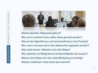 2
gründen2.0//social_media_basicsreinhardhuber.at
Welche Sozialen Netzwerke gibt es?
Wie und in welcher Form sollen diese genutzt werden?
Was ist der Algorithmus und wie beeinflusst er das Posting?
Wie, wann und was soll in den Netzwerken gepostet werden?
Was wirkt besser: Website und/ oder Blogs?
Wie verbinde ich Webpräsenz mit Social-Media und warum?
Warum sind Videos für das virale Marketing so wichtig?
Welche nützlichen Tools bietet das Internet?
 