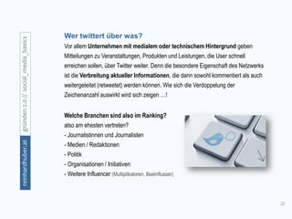 22
gründen2.0//social_media_basicsreinhardhuber.at
Welche Branchen sind also im Ranking?
also am ehesten vertreten?
- Journalistinnen und Journalisten
- Medien / Redaktionen
- Politik
- Organisationen / Initiativen
- Weitere Influencer (Multiplikatoren, Beeinflusser)
Wer twittert über was?
Vor allem Unternehmen mit medialem oder technischem Hintergrund geben
Mitteilungen zu Veranstaltungen, Produkten und Leistungen, die User schnell
erreichen sollen, über Twitter weiter. Denn die besondere Eigenschaft des Netzwerks
ist die Verbreitung aktueller Informationen, die dann sowohl kommentiert als auch
weitergeleitet (retweetet) werden können. Wie sich die Verdoppelung der
Zeichenanzahl auswirkt wird sich zeigen …!
 