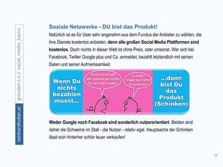 26
gründen2.0//social_media_basicsreinhardhuber.at
Soziale Netzwerke - DU bist das Produkt!
Natürlich ist es für User sehr angenehm aus dem Fundus der Anbieter zu wählen, die
ihre Dienste kostenlos anbieten, denn alle großen Social Media Plattformen sind
kostenlos. Doch nichts in dieser Welt ist ohne Preis, oder umsonst. Wer sich bei
Facebook, Twitter Google plus und Co. anmeldet, bezahlt letztendlich mit seinen
Daten und seiner Aufmerksamkeit.
Weder Google noch Facebook sind sonderlich nutzerorientiert. Beiden sind
daher die Schweine im Stall - die Nutzer - relativ egal. Hauptsache der Schinken
lässt sich hinterher schön teuer verkaufen!
 