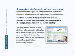 27
gründen2.0//social_media_basicsreinhardhuber.at
Crossposting, oder Trommeln auf mehreren Kanälen
Die Wahrscheinlichkeit ist groß, sich auf mehreren Sozialen Netzwerken zu
präsentieren! Bedeuten aber mehrere Netzwerke auch mehrfaches Schreiben?
Es gibt Tools die die Arbeit diesbezüglich wesentlich erleichtern und
Möglichkeit schaffen mit einen einmaligen Posting mehrere Netzwerke
gleichzeitig zu erreichen! Das nennt man dann Crossposting!
Auch wenn uns diese Tools viel an Arbeit
abnehmen, sollten sie trotzdem nicht wahllos
genutzt werden. Natürlich gibt es Postings mit
denen man alle Kanäle gleichermaßen
erreichen will, aber auch jene, die punktgenau
an die Zielgruppe gerichtet sind.
Das sind die effizientesten!
 