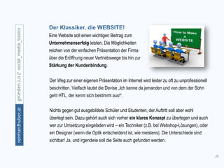 28
gründen2.0//social_media_basicsreinhardhuber.at
Der Klassiker, die WEBSITE!
Eine Website soll einen wichtigen Beitrag zum
Unternehmenserfolg leisten. Die Möglichkeiten
reichen von der einfachen Präsentation der Firma
über die Eröffnung neuer Vertriebswege bis hin zur
Stärkung der Kundenbindung.
Der Weg zur einer eigenen Präsentation im Internet wird leider zu oft zu unprofessionell
beschritten. Vielfach lautet die Devise „Ich kenne da jemanden und von dem der Sohn
geht HTL, der kennt sich bestimmt aus!“.
Nichts gegen gut ausgebildete Schüler und Studenten, der Auftritt soll aber wohl
überlegt sein. Dazu gehört auch sich vorher ein klares Konzept zu überlegen und auch
wer zur Umsetzung eingeladen wird – ein Techniker (z.B. bei Webshop-Lösungen), oder
ein Designer (wenn die Optik entscheidend ist, wie meistens). Die Unterschiede sind
sichtbar! Ja, und irgendwie soll die Seite auch gefunden werden.
 