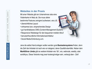 29
gründen2.0//social_media_basicsreinhardhuber.at
Websites in der Praxis
Mit einer Website gibt ein Unternehmen also eine
Visitenkarte im Netz ab. Sie muss daher
bestimmte Features zwingend aufweisen, wie z.B.:
• übersichtliches Layout
• wirksames bzw. ansprechendes Design
• gut handhabbares CMS (Content-Management-System)
• Responsive Webdesign für den bequemen mobilen Abruf
• benutzerfreundliche Informationsarchitektur
• Social Media Einbindung uvm.
Jene die selbst Hand anlegen wollen werden gute Baukastensysteme finden, denn
die Zahl der Anbieter ist nach wie vor steigend, deren Qualität ebenfalls. Neben dem
Marktführer Jimdo gibt es weitere Anbieter wie 1&1, wix, webnode, weebly, oder
world4you. Diese Variante mag zwar kostengünstiger sein, verlangt aber - Zeit!
 