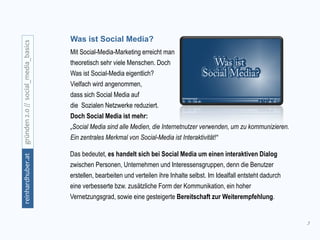 3
gründen2.0//social_media_basicsreinhardhuber.at
Das bedeutet, es handelt sich bei Social Media um einen interaktiven Dialog
zwischen Personen, Unternehmen und Interessensgruppen, denn die Benutzer
erstellen, bearbeiten und verteilen ihre Inhalte selbst. Im Idealfall entsteht dadurch
eine verbesserte bzw. zusätzliche Form der Kommunikation, ein hoher
Vernetzungsgrad, sowie eine gesteigerte Bereitschaft zur Weiterempfehlung.
Was ist Social Media?
Mit Social-Media-Marketing erreicht man
theoretisch sehr viele Menschen. Doch
Was ist Social-Media eigentlich?
Vielfach wird angenommen,
dass sich Social Media auf
die Sozialen Netzwerke reduziert.
Doch Social Media ist mehr:
„Social Media sind alle Medien, die Internetnutzer verwenden, um zu kommunizieren.
Ein zentrales Merkmal von Social-Media ist Interaktivität!“
 