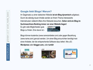31
gründen2.0//social_media_basicsreinhardhuber.at
Google liebt Blogs! Warum?
Im Gegensatz zu einer statischen Website ist ein Blog dynamisch aufgebaut.
Durch die ständig neuen Inhalte werden an Ihrem Thema interessierte
Internetnutzer vielleicht öfters Ihre Webseite besuchen. Daher wird ein Blog im
Suchmaschinen-Ranking immer vor einer Website liegen!
Blogs können kostenlos (www.name/anbieter.com) oder gegen Bezahlung
(www.name.com) genutzt werden. Um einen Blog einzurichten benötigt man
einen Anbieter, der die entsprechende Software dazu liefert. Wie z.B.:
Wordpress oder blogger.com, oder tumblr
Es gibt viele Möglichkeiten gute
Blogs zu finden. Eine davon ist -
 