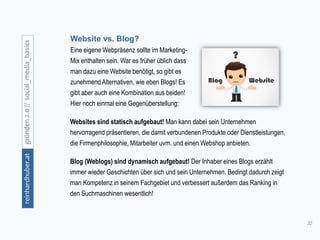 32
gründen2.0//social_media_basicsreinhardhuber.at
Website vs. Blog?
Eine eigene Webpräsenz sollte im Marketing-
Mix enthalten sein. War es früher üblich dass
man dazu eine Website benötigt, so gibt es
zunehmend Alternativen, wie eben Blogs! Es
gibt aber auch eine Kombination aus beiden!
Hier noch einmal eine Gegenüberstellung:
Websites sind statisch aufgebaut! Man kann dabei sein Unternehmen
hervorragend präsentieren, die damit verbundenen Produkte oder Dienstleistungen,
die Firmenphilosophie, Mitarbeiter uvm. und einen Webshop anbieten.
Blog (Weblogs) sind dynamisch aufgebaut! Der Inhaber eines Blogs erzählt
immer wieder Geschichten über sich und sein Unternehmen. Bedingt dadurch zeigt
man Kompetenz in seinem Fachgebiet und verbessert außerdem das Ranking in
den Suchmaschinen wesentlich!
 