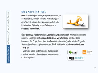 33
gründen2.0//social_media_basicsreinhardhuber.at
Über den RSS-Reader erhalten User sofort und automatisch Informationen, wenn
auf ihren Lieblings-Seiten neueste Beiträge veröffentlicht werden. Diese
können in der Folge direkt über den Reader (unformatiert) oder auf der Original-
Seite aufgerufen und gelesen werden. Ein RSS-Reader ist also ein nützliches
Tools um
- Übersicht Blogs und Webseiten zu bewahren
- laufend aktuelle Informationen zu erhalten und
- Zeit zu sparen!
Blog-Abo‘s mit RSS?
RSS (Abkürzung für Really Simple Syndication, zu
deutsch etwa „wirklich einfache Verbreitung“) ist
eine Technik, die es dem Nutzer ermöglicht, die
Inhalte einer Webseite – oder Teile davon –
selbst zu abonnieren.
 
