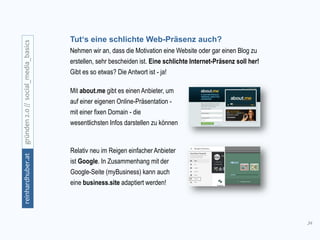 34
gründen2.0//social_media_basicsreinhardhuber.at
Tut‘s eine schlichte Web-Präsenz auch?
Nehmen wir an, dass die Motivation eine Website oder gar einen Blog zu
erstellen, sehr bescheiden ist. Eine schlichte Internet-Präsenz soll her!
Gibt es so etwas? Die Antwort ist - ja!
Relativ neu im Reigen einfacher Anbieter
ist Google. In Zusammenhang mit der
Google-Seite (myBusiness) kann auch
eine business.site adaptiert werden!
Mit about.me gibt es einen Anbieter, um
auf einer eigenen Online-Präsentation -
mit einer fixen Domain - die
wesentlichsten Infos darstellen zu können
 