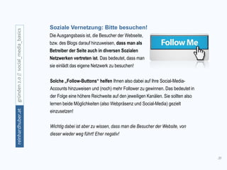 35
gründen2.0//social_media_basicsreinhardhuber.at
Soziale Vernetzung: Bitte besuchen!
Die Ausgangsbasis ist, die Besucher der Webseite,
bzw. des Blogs darauf hinzuweisen, dass man als
Betreiber der Seite auch in diversen Sozialen
Netzwerken vertreten ist. Das bedeutet, dass man
sie einlädt das eigene Netzwerk zu besuchen!
Solche „Follow-Buttons“ helfen Ihnen also dabei auf Ihre Social-Media-
Accounts hinzuweisen und (noch) mehr Follower zu gewinnen. Das bedeutet in
der Folge eine höhere Reichweite auf den jeweiligen Kanälen. Sie sollten also
lernen beide Möglichkeiten (also Webpräsenz und Social-Media) gezielt
einzusetzen!
Wichtig dabei ist aber zu wissen, dass man die Besucher der Website, von
dieser wieder weg führt! Eher negativ!
 