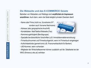 38
gründen2.0//social_media_basicsreinhardhuber.at
Die Webseite und das E-COMMERCE Gesetz
Betreiber von Webseiten und Weblogs sind verpflichtet ein Impressum
anzuführen. Auch dann, wenn die Seite lediglich privaten Zwecken dient!
- Name oder Firma (nicht nur „Kunstname XY“,
sondern auch Vorname Nachname)
- Adresse (also geographische Anschrift)
- Kontaktdaten: Mail/Telefon/Webseite (Fax)
- Kammerzugehörigkeit (Berufsgruppe)
- Spezielle berufsrechtliche Vorschriften (z.B. Immobilienmaklerverordnung)
- Firmenbuchnummer und Firmenbuchgericht, wenn im Firmenbuch eingetragen
- Aufsichtsbehörde (gemeint sind z.B. Finanzmarktaufsicht für Banken)
- UID-Nummer, wenn vorhanden
- Mitglieder der Wirtschaftskammer können zusätzlich auf die Detailseite bei der
WKO (firmena-z.wko.at) verlinken
 
