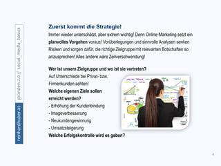 4
gründen2.0//social_media_basicsreinhardhuber.at
Zuerst kommt die Strategie!
Immer wieder unterschätzt, aber extrem wichtig! Denn Online-Marketing setzt ein
planvolles Vorgehen voraus! Vorüberlegungen und sinnvolle Analysen senken
Risiken und sorgen dafür, die richtige Zielgruppe mit relevanten Botschaften so
anzusprechen! Alles andere wäre Zeitverschwendung!
Wer ist unsere Zielgruppe und wo ist sie vertreten?
Auf Unterschiede bei Privat- bzw.
Firmenkunden achten!
Welche eigenen Ziele sollen
erreicht werden?
- Erhöhung der Kundenbindung
- Imageverbesserung
- Neukundengewinnung
- Umsatzsteigerung
Welche Erfolgskontrolle wird es geben?
 