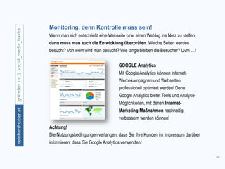 40
gründen2.0//social_media_basicsreinhardhuber.at
Monitoring, denn Kontrolle muss sein!
Wenn man sich entschließt eine Webseite bzw. einen Weblog ins Netz zu stellen,
dann muss man auch die Entwicklung überprüfen. Welche Seiten werden
besucht? Von wem wird man besucht? Wie lange bleiben die Besucher? Uvm …!
GOOGLE Analytics
Mit Google Analytics können Internet-
Werbekampagnen und Webseiten
professionell optimiert werden! Denn
Google Analytics bietet Tools und Analyse-
Möglichkeiten, mit denen Internet-
Marketing-Maßnahmen nachhaltig
verbessern werden können!
Achtung!
Die Nutzungsbedingungen verlangen, dass Sie Ihre Kunden im Impressum darüber
informieren, dass Sie Google Analytics verwenden!
 