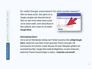 41
gründen2.0//social_media_basicsreinhardhuber.at
Wenn wir etwas suchen, dann gehen wir zu
Google und geben das Gesuchte dort ein.
Wenn wir aber immer wieder etwas suchen
und es wissen wollen, wenn etwas Neues im
Netz auftaucht, dann nutzen wir am besten
Google Alerts.
Alert bedeutet Alarm!
Und so wie ein Wachtposten ständig nach Feinden Ausschau hält, schlägt Google
Alarm, sobald eine neue Seite mit dem gesuchten Thema online geht. Die
Suchmaschine wird ohnehin in jeder Sekunde mit neuen Webseiten gefüttert und
durchstreift das Netz. Google Alerts bietet die Möglichkeit, uns beim Auftauchen
bestimmter Themen benachrichtigen zu lassen – kostenlos und schnell!
Du willst Google automatisch für dich suchen lassen?
 