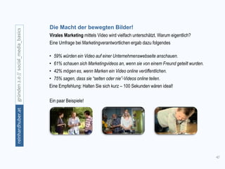 42
gründen2.0//social_media_basicsreinhardhuber.at
Die Macht der bewegten Bilder!
Virales Marketing mittels Video wird vielfach unterschätzt. Warum eigentlich?
Eine Umfrage bei Marketingverantwortlichen ergab dazu folgendes
• 59% würden ein Video auf einer Unternehmenswebseite anschauen.
• 61% schauen sich Marketingvideos an, wenn sie von einem Freund geteilt wurden.
• 42% mögen es, wenn Marken ein Video online veröffentlichen.
• 75% sagen, dass sie “selten oder nie”-Videos online teilen.
Eine Empfehlung: Halten Sie sich kurz – 100 Sekunden wären ideal!
Ein paar Beispiele!
 
