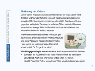 43
gründen2.0//social_media_basicsreinhardhuber.at
Marketing mit Videos
Videos werden im digitalen Marketing immer wichtiger und liegen voll im Trend.
Trotzdem wird YouTube Marketing oder auch Videomarketing im allgemeinen
von vielen KMU Unternehmern noch immer unterschätzt. Das überrascht, denn
gegenüber textbasierter Werbung oder einfachen Bildern bietet ein Video einen
klaren Nutzen: Bewegte Bilder sind fesselnd, emotional und im Zeitalter des
Informationsüberflusses leicht zu verdauen.
Wie bei allen anderen Social-Media-Tools auch, geht
es um Inhalte. Die meistgeklickten Inhalte auf YouTube
sind News-Videos und Videos mit lustigen Inhalten.
Hinzu kommt, ein kostenloser Video-Channel ist
schnell erstellt. Ein Google Konto reicht!
Eine Erfolgsgarantie gibt es natürlich nicht. Hinzu kommen technische Barrieren:
• 20 Prozent der Nutzer brechen ein Video bereits innerhalb der ersten zehn
Sekunden ab. Nach etwa einer Minute sind es schon 45 Prozent.
• Etwa 80 Prozent der Nutzer wechseln das Video, sobald die Wiedergabe stockt.
 