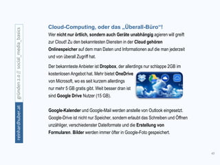 45
gründen2.0//social_media_basicsreinhardhuber.at
Wer nicht nur örtlich, sondern auch Geräte unabhängig agieren will greift
zur Cloud! Zu den bekanntesten Diensten in der Cloud gehören
Onlinespeicher auf dem man Daten und Informationen auf die man jederzeit
und von überall Zugriff hat.
Cloud-Computing, oder das „Überall-Büro“!
Der bekannteste Anbieter ist Dropbox, der allerdings nur schlappe 2GB im
kostenlosen Angebot hat. Mehr bietet OneDrive
von Microsoft, wo es seit kurzem allerdings
nur mehr 5 GB gratis gibt. Weit besser dran ist
sind Google Drive Nutzer (15 GB).
Google-Kalender und Google-Mail werden anstelle von Outlook eingesetzt.
Google-Drive ist nicht nur Speicher, sondern erlaubt das Schreiben und Öffnen
unzähliger, verschiedenster Dateiformate und die Erstellung von
Formularen. Bilder werden immer öfter in Google-Foto gespeichert.
 