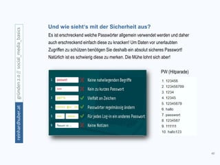 46
gründen2.0//social_media_basicsreinhardhuber.at
Und wie sieht‘s mit der Sicherheit aus?
Es ist erschreckend welche Passwörter allgemein verwendet werden und daher
auch erschreckend einfach diese zu knacken! Um Daten vor unerlaubten
Zugriffen zu schützen benötigen Sie deshalb ein absolut sicheres Passwort!
Natürlich ist es schwierig diese zu merken. Die Mühe lohnt sich aber!
PW (Hitparade)
 