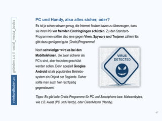 47
gründen2.0//social_media_basicsreinhardhuber.at
PC und Handy, also alles sicher, oder?
Es ist ja schon schwer genug, die Internet-Nutzer davon zu überzeugen, dass
sie ihren PC vor fremden Eindringlingen schützen. Zu den Standard-
Programmen sollten also jene gegen Viren, Spyware und Trojaner zählen! Es
gibt dazu genügend gute (Gratis)Programme!
Noch schwieriger wird es bei den
Mobiltelefonen, die zwar sicherer als
PC‘s sind, aber trotzdem geschützt
werden sollen. Denn speziell Googles
Android ist als populärstes Betriebs-
system ein Objekt der Begierde. Daher
sollte man auch hier rechtzeitig
gegensteuern!
Tipps: Es gibt tolle Gratis-Programme für PC und Smartphone bzw. Malwarebytes,
wie z.B. Avast (PC und Handy), oder CleanMaster (Handy).
 