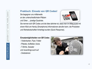 48
gründen2.0//social_media_basicsreinhardhuber.at
Praktisch: Einsatz von QR Codes!
Sie begegnen uns mittlerweile
an den unterschiedlichsten Plätzen
und Orten ... pixelige Quadrate.
Sie nennen sich QR Codes und die Idee dahinter ist, dass man im Alltag quasi mit
einem Klick am Handy (Smartphone) Informationen abrufen kann, die Produkten
und Werbebotschaften hinterlegt wurden (Quick Response).
Einsatzmöglichkeiten von QR Codes
- Visitenkarten, Flyer, Folder
- Plakate, Aufkleber, Autos
- T-Shirts, Sweater
und neuerdings auch auf
- Grabsteinen
 