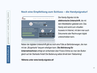 49
gründen2.0//social_media_basicsreinhardhuber.at
Noch eine Empfehlung zum Schluss – die Handysignatur!
Die Handy-Signatur ist die
elektronische Unterschrift, die mit
dem Mobiltelefon geleistet wird. Das
Handy wird somit zum virtuellen
Ausweis im Internet, mit dem man auch
Dokumente oder Rechnungen digital
unterschreiben kann.
Neben der digitalen Unterschrift gibt es noch eine Fülle an Behördenwegen, die man
mit der „Bürgerkarte“ bequem erledigen kann. Die Aktivierung für
UnternehmerInnen erfolgt am einfachsten über Finanz-Online wo man den Button
gleich auf der Startseite findet! Die Bedienung selbst ähnelt dem Telebanking!
Näheres unter www.handy-signatur.at!
 