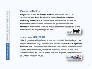 6
gründen2.0//social_media_basicsreinhardhuber.at
… und was LINKEDIN?
LinkedIn gehört seit einigen Jahren zu Microsoft und hat ein ähnliches Angebot wie
Xing, ist aber weltweit tätig! Das macht diese Plattform für international agierende
Menschen bzw. Unternehmen attraktiver. Daher spielt Linkedin mittlerweile auch in
unseren Breiten eine immer größere Rolle. Interessant für Gründer ist auch die
Zusammensetzung der User: 36 Prozent aller XING-Mitglieder sind Führungskräfte,
bei LinkedIn sind es 80 Prozent.
Was kann XING …
Xing versteht sich als Karriere-Netzwerk und das hauptsächlich für den
deutschsprachigen Raum. Es geht dabei also um berufliche Interessen,
Networking und Austausch. Event-Hinweise und Networking im Sinne von
Konferenzen und Diskussionen lassen sich hier gut betreiben. Vor allem
Freiberufler und Gründer haben hier eine professionelle und gute Basis für ihre
Netzwerkarbeit, für Projektaufträge und mehr.
 