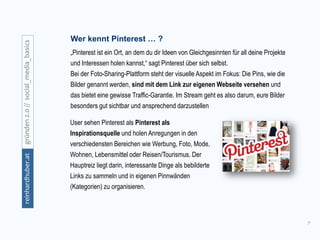 7
gründen2.0//social_media_basicsreinhardhuber.at
Wer kennt Pinterest … ?
„Pinterest ist ein Ort, an dem du dir Ideen von Gleichgesinnten für all deine Projekte
und Interessen holen kannst,“ sagt Pinterest über sich selbst.
Bei der Foto-Sharing-Plattform steht der visuelle Aspekt im Fokus: Die Pins, wie die
Bilder genannt werden, sind mit dem Link zur eigenen Webseite versehen und
das bietet eine gewisse Traffic-Garantie. Im Stream geht es also darum, eure Bilder
besonders gut sichtbar und ansprechend darzustellen
User sehen Pinterest als Pinterest als
Inspirationsquelle und holen Anregungen in den
verschiedensten Bereichen wie Werbung, Foto, Mode,
Wohnen, Lebensmittel oder Reisen/Tourismus. Der
Hauptreiz liegt darin, interessante Dinge als bebilderte
Links zu sammeln und in eigenen Pinnwänden
(Kategorien) zu organisieren.
 