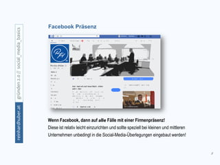 8
gründen2.0//social_media_basicsreinhardhuber.at
Facebook Präsenz
Wenn Facebook, dann auf alle Fälle mit einer Firmenpräsenz!
Diese ist relativ leicht einzurichten und sollte speziell bei kleinen und mittleren
Unternehmen unbedingt in die Social-Media-Überlegungen eingebaut werden!
 