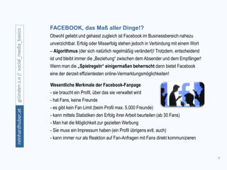 9
gründen2.0//social_media_basicsreinhardhuber.at
Wesentliche Merkmale der Facebook-Fanpage
- sie braucht ein Profil, über das sie verwaltet wird
- hat Fans, keine Freunde
- es gibt kein Fan Limit (beim Profil max. 5.000 Freunde)
- kann mittels Statistiken den Erfolg ihrer Arbeit beurteilen (ab 30 Fans)
- Man hat die Möglichkeit zur gezielten Werbung
- Sie muss ein Impressum haben (ein Profil übrigens evtl. auch)
- kann immer nur als Reaktion auf Fan-Anfragen mit Fans direkt kommunizieren
FACEBOOK, das Maß aller Dinge!?
Obwohl geliebt und gehasst zugleich ist Facebook im Businessbereich nahezu
unverzichtbar. Erfolg oder Misserfolg stehen jedoch in Verbindung mit einem Wort
– Algorithmus (der sich natürlich regelmäßig verändert)! Trotzdem, entscheidend
ist und bleibt immer die „Beziehung“ zwischen dem Absender und dem Empfänger!
Wenn man die „Spielregeln“ einigermaßen beherrscht dann bietet Facebook
eine der derzeit effizientesten online-Vermarktungsmöglichkeiten!
 