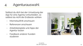 FLYACTS
DIE APP AGENTUR 10
Solltest du dich bei der Umsetzung der
App für eine Agentur entscheiden, so
solltest du nicht die Erstbeste wählen.
- Internetauftritt anschauen
- Referenzen anschauen
- Arbeitsbeispiele und Apps der
Agentur testen
- Feedback anderer Kunden
studieren
4 Agenturauswahl
 