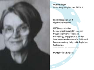 Maria Krieger
Gründungsmitglied des AKF e.V.

Sozialpädagogin und
Psychotherapeutin

KBT (Konzentrative
Bewegungstherapie) in eigener
frauenorientierter Praxis in
Horneburg, engagiert u.a. in der
bundesweiten Frauenselbsthilfe und
Frauenberatung bei gynäkologischen
Problemen.
(Zum Zeitpunkt der Vorstandschaft)

Mutter von 6 Kindern

 