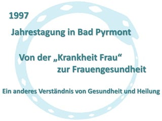 1997
Jahrestagung in Bad Pyrmont
Von der „Krankheit Frau“
zur Frauengesundheit
Ein anderes Verständnis von Gesundheit und Heilung

 