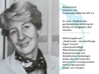Barbara Ehret
Initiatorin und
Gründungsmitglied des AKF e.V.
Dr. med. , Chefärztin der
gynäkologischen Abteilung der
Kliniken am Burggraben, Bad
Salzuflen.
(Zum Zeitpunkt der Vorstandschaft)

Mitherausgabe von
„Gebärmutter – das überflüssige
Organ“ (rororo)
schwerpunktmäßige
Öffentlichkeitsarbeit in
Biopsychosozialer und
Rehabilitativer Gynäkologie,
Aufbau des Internationalen
Zentrums für Frauengesundheit
(IZFG) in Bad Salzuflen.
Mutter von 2 Kindern

 