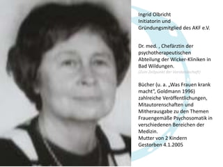 Ingrid Olbricht
Initiatorin und
Gründungsmitglied des AKF e.V.
Dr. med. , Chefärztin der
psychotherapeutischen
Abteilung der Wicker-Kliniken in
Bad Wildungen.
(Zum Zeitpunkt der Vorstandschaft)

Bücher (u. a. „Was Frauen krank
macht“, Goldmann 1996)
zahlreiche Veröffentlichungen,
Mitautorenschaften und
Mitherausgabe zu den Themen
Frauengemäße Psychosomatik in
verschiedenen Bereichen der
Medizin.
Mutter von 2 Kindern
Gestorben 4.1.2005

 
