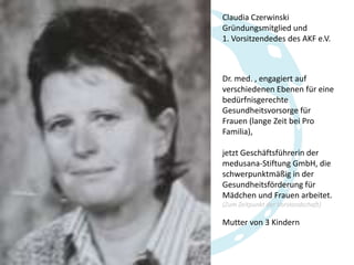 Claudia Czerwinski
Gründungsmitglied und
1. Vorsitzendedes des AKF e.V.

Dr. med. , engagiert auf
verschiedenen Ebenen für eine
bedürfnisgerechte
Gesundheitsvorsorge für
Frauen (lange Zeit bei Pro
Familia),
jetzt Geschäftsführerin der
medusana-Stiftung GmbH, die
schwerpunktmäßig in der
Gesundheitsförderung für
Mädchen und Frauen arbeitet.
(Zum Zeitpunkt der Vorstandschaft)

Mutter von 3 Kindern

 